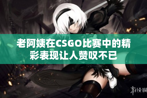 老阿姨在CSGO比赛中的精彩表现让人赞叹不已