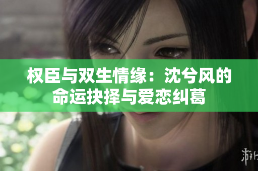 权臣与双生情缘：沈兮风的命运抉择与爱恋纠葛