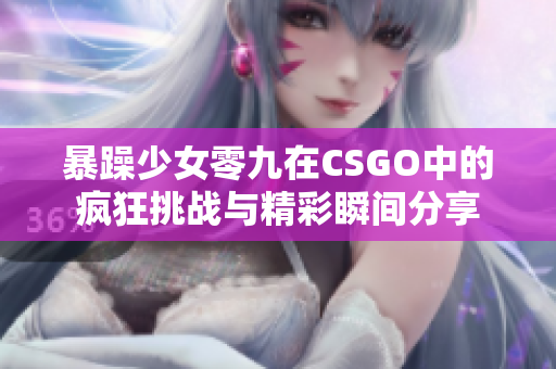 暴躁少女零九在CSGO中的疯狂挑战与精彩瞬间分享