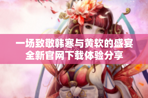 一场致敬韩寒与黄软的盛宴全新官网下载体验分享