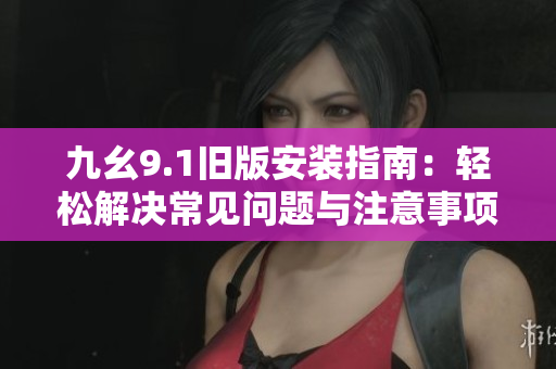 九幺9.1旧版安装指南：轻松解决常见问题与注意事项