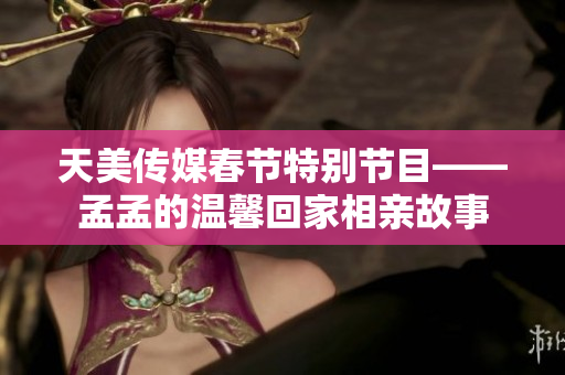 天美传媒春节特别节目——孟孟的温馨回家相亲故事