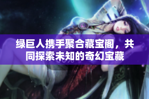 绿巨人携手聚合藏宝阁，共同探索未知的奇幻宝藏
