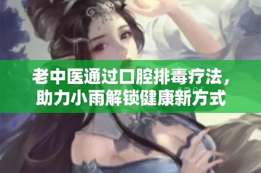 老中医通过口腔排毒疗法，助力小雨解锁健康新方式