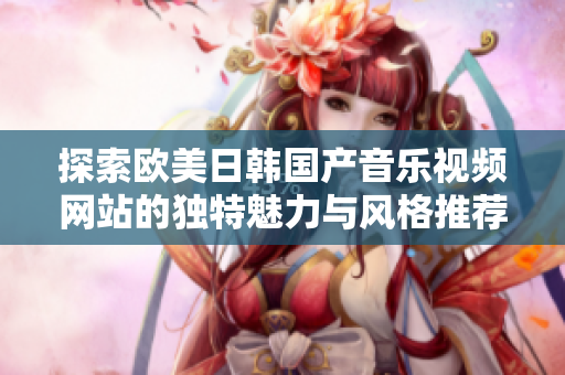 探索欧美日韩国产音乐视频网站的独特魅力与风格推荐