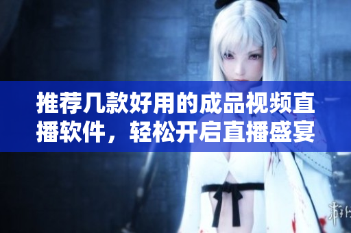 推荐几款好用的成品视频直播软件，轻松开启直播盛宴
