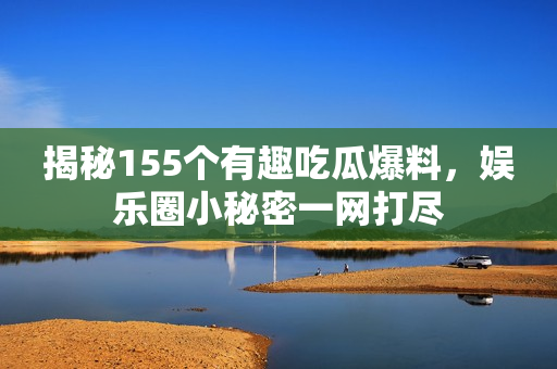 揭秘155个有趣吃瓜爆料，娱乐圈小秘密一网打尽