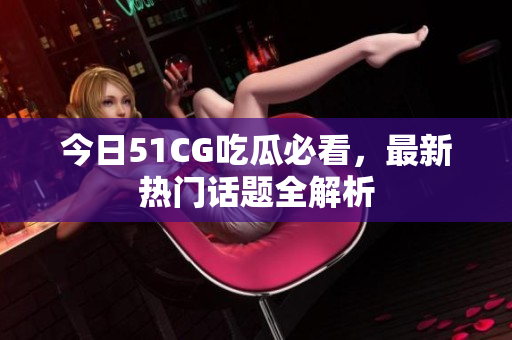 今日51CG吃瓜必看，最新热门话题全解析
