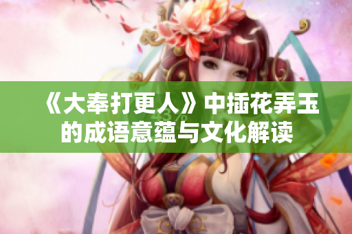 《大奉打更人》中插花弄玉的成语意蕴与文化解读