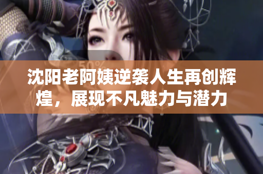 沈阳老阿姨逆袭人生再创辉煌，展现不凡魅力与潜力