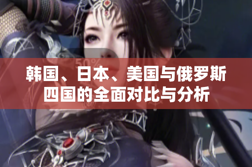韩国、日本、美国与俄罗斯四国的全面对比与分析