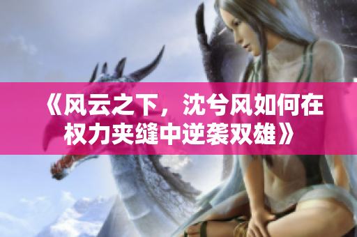 《风云之下，沈兮风如何在权力夹缝中逆袭双雄》