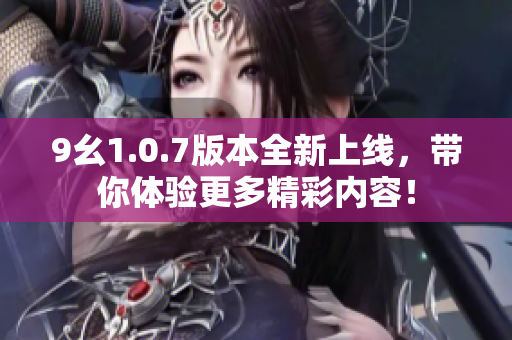9幺1.0.7版本全新上线，带你体验更多精彩内容！