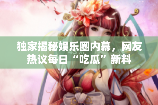 独家揭秘娱乐圈内幕，网友热议每日“吃瓜”新料