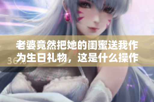 老婆竟然把她的闺蜜送我作为生日礼物，这是什么操作？