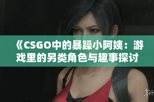 《CSGO中的暴躁小阿姨：游戏里的另类角色与趣事探讨》