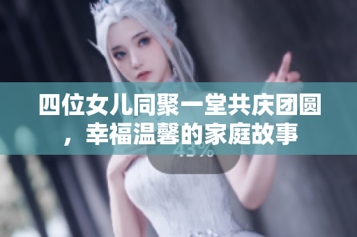 四位女儿同聚一堂共庆团圆，幸福温馨的家庭故事