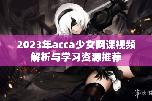 2023年acca少女网课视频解析与学习资源推荐