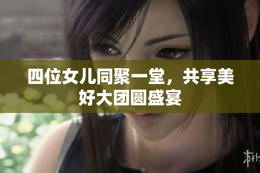 四位女儿同聚一堂，共享美好大团圆盛宴