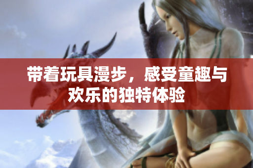 带着玩具漫步，感受童趣与欢乐的独特体验