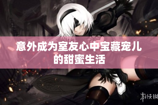 意外成为室友心中宝藏宠儿的甜蜜生活