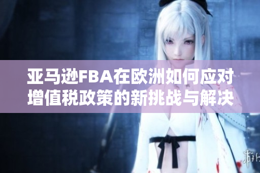 亚马逊FBA在欧洲如何应对增值税政策的新挑战与解决方案