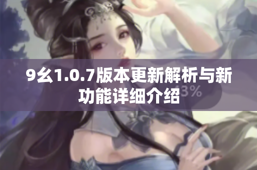 9幺1.0.7版本更新解析与新功能详细介绍