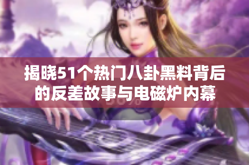 揭晓51个热门八卦黑料背后的反差故事与电磁炉内幕