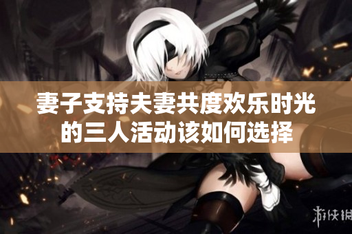 妻子支持夫妻共度欢乐时光的三人活动该如何选择