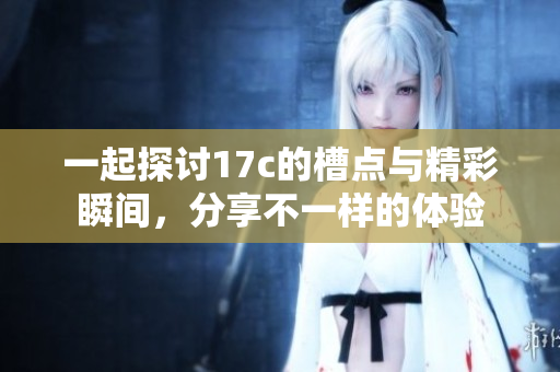 一起探讨17c的槽点与精彩瞬间，分享不一样的体验