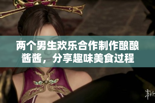 两个男生欢乐合作制作酿酿酱酱，分享趣味美食过程