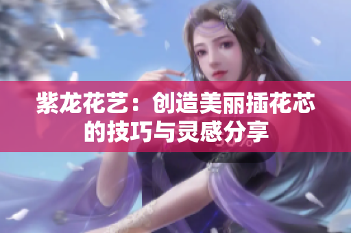 紫龙花艺：创造美丽插花芯的技巧与灵感分享