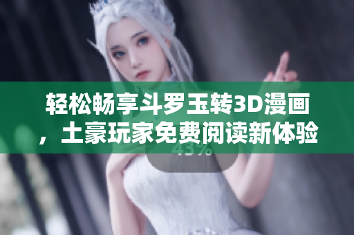 轻松畅享斗罗玉转3D漫画，土豪玩家免费阅读新体验