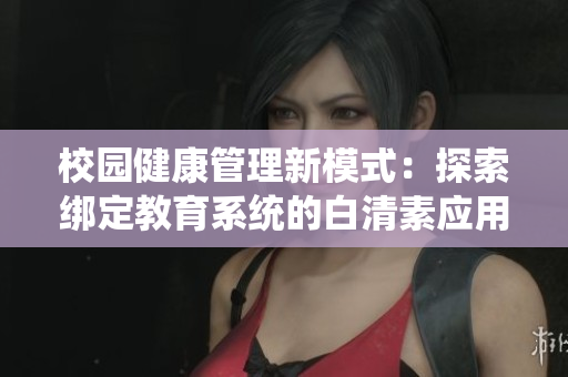 校园健康管理新模式：探索绑定教育系统的白清素应用