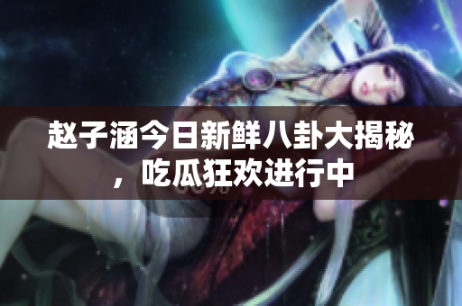 赵子涵今日新鲜八卦大揭秘，吃瓜狂欢进行中