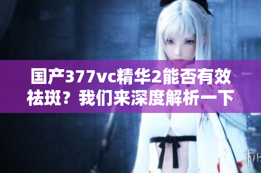 国产377vc精华2能否有效祛斑？我们来深度解析一下。