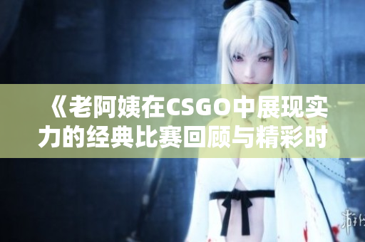 《老阿姨在CSGO中展现实力的经典比赛回顾与精彩时刻》