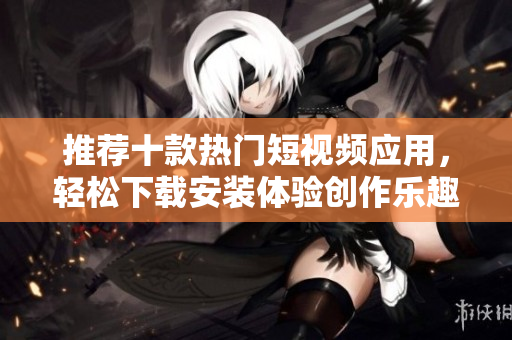 推荐十款热门短视频应用，轻松下载安装体验创作乐趣