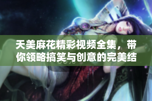 天美麻花精彩视频全集，带你领略搞笑与创意的完美结合