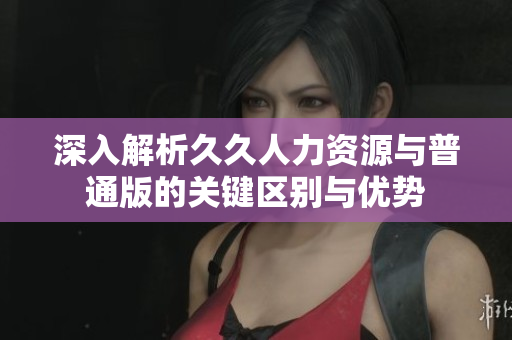 深入解析久久人力资源与普通版的关键区别与优势