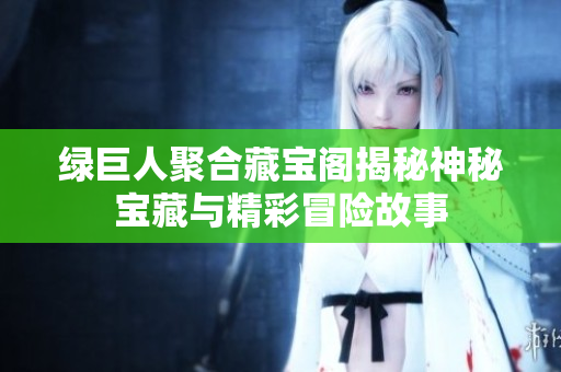 绿巨人聚合藏宝阁揭秘神秘宝藏与精彩冒险故事