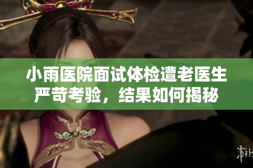 小雨医院面试体检遭老医生严苛考验，结果如何揭秘