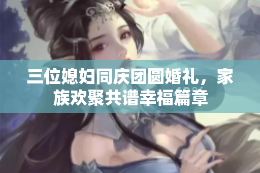 三位媳妇同庆团圆婚礼，家族欢聚共谱幸福篇章