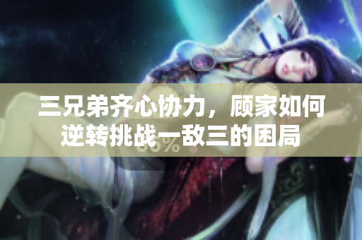 三兄弟齐心协力，顾家如何逆转挑战一敌三的困局