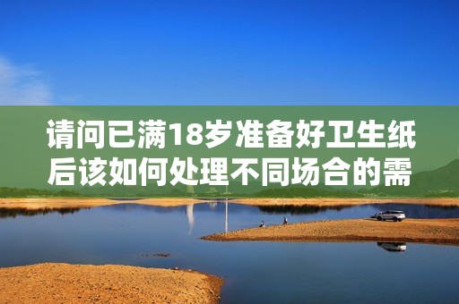请问已满18岁准备好卫生纸后该如何处理不同场合的需求