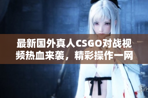 最新国外真人CSGO对战视频热血来袭，精彩操作一网打尽