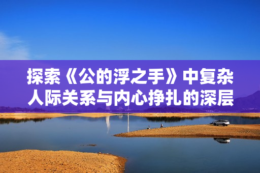 探索《公的浮之手》中复杂人际关系与内心挣扎的深层解析