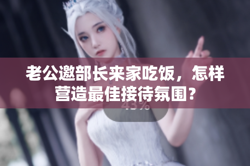老公邀部长来家吃饭，怎样营造最佳接待氛围？