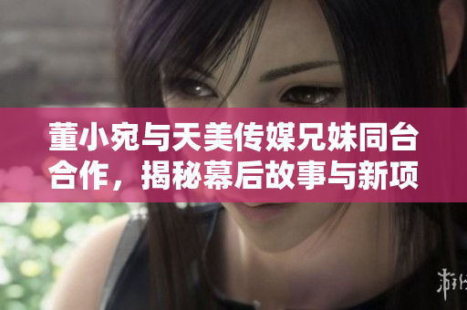 董小宛与天美传媒兄妹同台合作，揭秘幕后故事与新项目