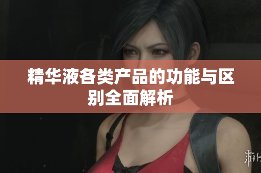 精华液各类产品的功能与区别全面解析